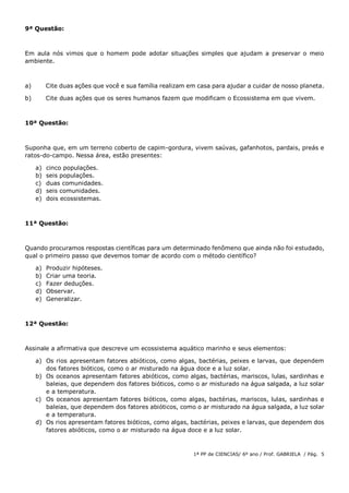 1ª PP de CIENCIAS/ 6º ano / Prof. GABRIELA / Pág. 5
9ª Questão:
Em aula nós vimos que o homem pode adotar situações simples que ajudam a preservar o meio
ambiente.
a) Cite duas ações que você e sua família realizam em casa para ajudar a cuidar de nosso planeta.
b) Cite duas ações que os seres humanos fazem que modificam o Ecossistema em que vivem.
10ª Questão:
Suponha que, em um terreno coberto de capim-gordura, vivem saúvas, gafanhotos, pardais, preás e
ratos-do-campo. Nessa área, estão presentes:
a) cinco populações.
b) seis populações.
c) duas comunidades.
d) seis comunidades.
e) dois ecossistemas.
11ª Questão:
Quando procuramos respostas científicas para um determinado fenômeno que ainda não foi estudado,
qual o primeiro passo que devemos tomar de acordo com o método científico?
a) Produzir hipóteses.
b) Criar uma teoria.
c) Fazer deduções.
d) Observar.
e) Generalizar.
12ª Questão:
Assinale a afirmativa que descreve um ecossistema aquático marinho e seus elementos:
a) Os rios apresentam fatores abióticos, como algas, bactérias, peixes e larvas, que dependem
dos fatores bióticos, como o ar misturado na água doce e a luz solar.
b) Os oceanos apresentam fatores abióticos, como algas, bactérias, mariscos, lulas, sardinhas e
baleias, que dependem dos fatores bióticos, como o ar misturado na água salgada, a luz solar
e a temperatura.
c) Os oceanos apresentam fatores bióticos, como algas, bactérias, mariscos, lulas, sardinhas e
baleias, que dependem dos fatores abióticos, como o ar misturado na água salgada, a luz solar
e a temperatura.
d) Os rios apresentam fatores bióticos, como algas, bactérias, peixes e larvas, que dependem dos
fatores abióticos, como o ar misturado na água doce e a luz solar.
 