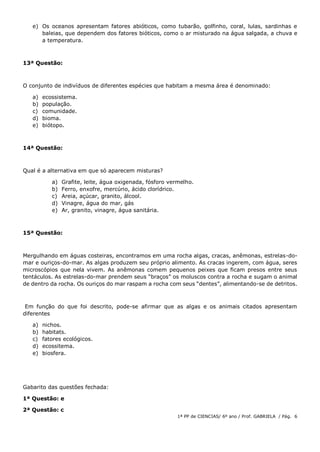 1ª PP de CIENCIAS/ 6º ano / Prof. GABRIELA / Pág. 6
e) Os oceanos apresentam fatores abióticos, como tubarão, golfinho, coral, lulas, sardinhas e
baleias, que dependem dos fatores bióticos, como o ar misturado na água salgada, a chuva e
a temperatura.
13ª Questão:
O conjunto de indivíduos de diferentes espécies que habitam a mesma área é denominado:
a) ecossistema.
b) população.
c) comunidade.
d) bioma.
e) biótopo.
14ª Questão:
Qual é a alternativa em que só aparecem misturas?
a) Grafite, leite, água oxigenada, fósforo vermelho.
b) Ferro, enxofre, mercúrio, ácido clorídrico.
c) Areia, açúcar, granito, álcool.
d) Vinagre, água do mar, gás
e) Ar, granito, vinagre, água sanitária.
15ª Questão:
Mergulhando em águas costeiras, encontramos em uma rocha algas, cracas, anêmonas, estrelas-do-
mar e ouriços-do-mar. As algas produzem seu próprio alimento. As cracas ingerem, com água, seres
microscópios que nela vivem. As anêmonas comem pequenos peixes que ficam presos entre seus
tentáculos. As estrelas-do-mar prendem seus “braços” os moluscos contra a rocha e sugam o animal
de dentro da rocha. Os ouriços do mar raspam a rocha com seus “dentes”, alimentando-se de detritos.
Em função do que foi descrito, pode-se afirmar que as algas e os animais citados apresentam
diferentes
a) nichos.
b) habitats.
c) fatores ecológicos.
d) ecossitema.
e) biosfera.
Gabarito das questões fechada:
1ª Questão: e
2ª Questão: c
 
