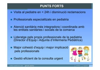 PUNTS FORTS
Visita al pediatre en < 24h i disminució reclamacions

Professionals especialitzats en pediatria

Atenció sanitària més integradora i coordinada amb
les entitats sanitàries i socials de la comarca

Lideratge pels propis professionals de la pediatria
(Director d’Equip i Adjunta d’Infermeria Pediàtrica)

Major cohesió d’equip i major implicació
pels professionals

Gestió eficient de la consulta urgent
 