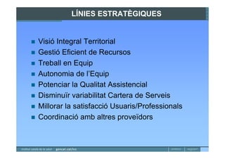 LÍNIES ESTRATÈGIQUES


Visió Integral Territorial
Gestió Eficient de Recursos
Treball en Equip
Autonomia de l’Equip
Potenciar la Qualitat Assistencial
Disminuïr variabilitat Cartera de Serveis
Millorar la satisfacció Usuaris/Professionals
Coordinació amb altres proveïdors
 