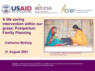Jhpiego in partnership with Save the Children, Constella Futures, The Academy for Educational Development,
The American College of Nurse-Midwives and IMA World Health
Catharine McKaig
31 August 2001
A life saving
intervention within our
grasp: Postpartum
Family Planning
CHW and Mother, Healthy Fertility Study ,Bangladesh
Photo Credit: Salahuddin Ahmed
 