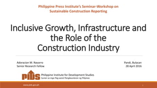 Inclusive Growth, Infrastructure and
the Role of the
Construction Industry
1
Philippine Institute for Development Studies
Surian sa mga Pag-aaral Pangkaunlaran ng Pilipinas
www.pids.gov.ph
Adoracion M. Navarro
Senior Research Fellow
Pandi, Bulacan
28 April 2016
Philippine Press Institute’s Seminar-Workshop on
Sustainable Construction Reporting
 