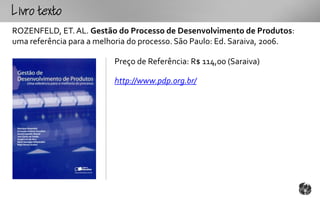 Lotxto
ROZENFELD, ET. AL. Gestão do Processo de Desenvolvimento de Produtos:
uma referência para a melhoria do processo. São Paulo: Ed. Saraiva, 2006.

                          Preço de Referência: R$ 114,00 (Saraiva)

                          http://www.pdp.org.br/
 