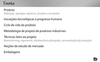 mt
Produto
Definição, tipologia, objetivos, funções e resultados

Inovações tecnológicas e progresso humano
Ciclo de vida do produto
Metodologia de projeto de produtos industriais
Técnicas úteis ao projeto
Brainstorming, ergonomia, obsolescência planejada, racionalização da produção

Noções de estudo de mercado
Embalagens
 