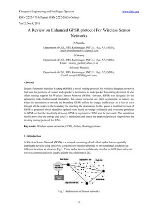 Computer Engineering and Intelligent Systems                                                       www.iiste.org

ISSN 2222-1719 (Paper) ISSN 2222-2863 (Online)

Vol 2, No.4, 2011

      A Review on Enhanced GPSR protocol For Wireless Sensor
                            Networks
                                                   P.Pranitha
                      Department of CSE, JITS, Karimnagar, JNTUH, Hyd, AP, INDIA,
                                    Email: pranithareddy32@gmail.com
                                                   G.Swamy
                      Department of CSE, JITS, Karimnagar, JNTUH, Hyd, AP, INDIA,
                                    Email: swamy_gachi@yahoo.co.in
                                               Aakunuri Manjula
                      Department of CSE, JITS, Karimnagar, JNTUH, Hyd, AP, INDIA,
                                     Email: manjula3030@gmail.com

   Abstract

   Greedy Perimeter Stateless Routing (GPSR), a novel routing protocol for wireless datagram networks
   that uses the positions of routers and a packet’s destination to make packet forwarding decisions. It also
   offers routing support for Wireless Sensor Network (WSN). However, GPSR was designed for the
   symmetric links (bidirectional reachable), but sensor networks are often asymmetric in nature. So,
   when the destination is outside the boundary GPSR suffers by energy inefficiency as it has to trace
   through all the nodes in the boundary for reaching the destination. In this paper a modified version of
   GPSR is proposed which identifies optimal route based on energy utilization and overcome problems
   in GPSR so that the feasibility of using GPSR in asymmetric WSN can be increased. The simulation
   results prove that the energy and delay is minimized and hence the proposed protocol outperforms the
   existing routing protocol for WSN.

   Keywords: Wireless sensor networks, GPSR, Ad hoc, Routing protocol


   1. Introduction

   A Wireless Sensor Network (WSN) is a network consisting of individual nodes that are spatially
   distributed devices using sensors to cooperatively monitor physical or environmental conditions at
   different locations as shown in Fig.1. These nodes have to collaborate in order to fulfill their tasks and
   wireless communication is used to enable his collaboration [1].




                                    Fig. 1 Architecture of Sensor networks


                                                        1
 