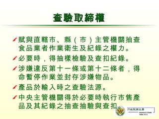 查驗取締權 賦與直轄市、縣（市）主管機關抽查食品業者作業衛生及紀錄之權力。 必要時，得抽樣檢驗及查扣紀錄。 涉嫌違反第十一條或第十二條者，得命暫停作業並封存涉嫌物品。 產品於輸入時之查驗法源。 中央主管機關得於必要時執行市售產品及其紀錄之抽查抽驗與查扣。 
