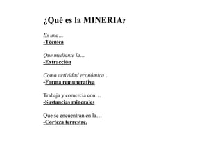 ¿Qué es la MINERIA?
Es una…
-Técnica
Que mediante la…
-Extracción
Como actividad económica…
-Forma remunerativa
Trabaja y comercia con…
-Sustancias minerales
Que se encuentran en la…
-Corteza terrestre.
 