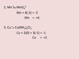 2. Mn ใน MnO42Mn + 4(-2) = -2
Mn = +6

3. Cu ใน Cu(NH3)2Cl3Cu + 2(0) + 3(-1) = -1
Cu = +2

 