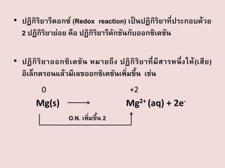 • ปฏิกิริยารีดอกซ์ (Redox reaction) เป็นปฏิกิริยาที่ประกอบด้วย
2 ปฏิกิริยาย่อย คือ ปฏิกิริยารีดักชันกับออกซิเดชัน

• ปฏิ กิ ริ ย าออกซิ เ ดชั น หมายถึ ง ปฏิ กิ ริ ย าที่ มี ส ารหนึ่ ง ให้ (เสี ย )
อิเล็กตรอนแล้วมีเลขออกซิเดชันเพิ่มขึ้น เช่น
0

+2

Mg2+ (aq) + 2e-

Mg(s)
O.N. เพิมขึ้น 2
่

 