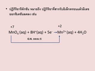 • ปฏิกิริยารีดักชัน หมายถึง ปฏิกิริยาที่สารรับอิเล็กตรอนแล้วมีเลข
ออกซิเดชันลดลง เช่น
+2

+7

MnO4-(aq) + 8H+(aq) + 5eO.N. ลดลง 5

Mn2+ (aq) + 4H2O

 