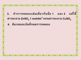 3. ทาการทดลองเช่ นเดียวกับข้อ 1 และ 2 แต่ใ ช้
สารละลาย ZnSO4 1 mol/dm3 แทนสารละลาย CuSO4
4. สังเกตและบันทึกผลการทดลอง

 