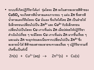 • ระบบที่เกิดปฏิกิริยาได้แก่ จุ่มโลหะ Zn ลงในสารละลายสีฟ้าของ
CuSO4 จะเกิดสารสีน้าตาลแดงเกาะรอบ ๆ แผ่น Zn ซึ่งสารสี
น้าตาลแดงก็คือโลหะ Cu นั่นเอง ซึ่งเกิดได้โดย Zn เป็นฝ่ายให้
อิเล็กตรอนเปลี่ยนไปเป็น Zn2+ และ Cu2+ รับอิเล็กตรอน
เปลี่ยนไปเป็นโลหะ Cu เกาะที่แผ่น Zn เมื่อปล่อยให้ปฏิกิริยา
ดาเนินไปเรื่อย ๆ จะมีโลหะ Cu เกาะที่แผ่น Zn มากขึ้นเรื่อย ๆ
และแผ่น Zn จะผุกร่อนลงเนื่องจากเปลี่ยนไปเป็น Zn2+ ซึง
่
ละลายน้าได้ สีฟ้าของสารละลายจะจางลงเรื่อย ๆ ปฏิกิริยารวมที่
เกิดขึ้นเป็นดังนี้
Zn(s) + Cu2+ (aq) 

Zn2+(s) + Cu(s)

 