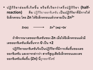 • ปฏิ กิ ริ ย า ย่ อ ยที่ เ กิ ด ขึ้ น หรื อ ที่ เ รี ย ก ว่ า ครึ่ ง ปฏิ กิ ริ ย า (halfreaction)
คื อ ปฏิ กิ ริ ย าออกซิ เ ดชั น เป็ น ปฏิ กิ ริ ย าที่ มี ก ารให้
อิเล็กตรอน โดย Zn ให้อิเล็กตรอนแล้วกลายเป็น Zn2+
Zn(s)

Zn2+ (aq) +2e-

ถ้าพิจารณาเลขออกซิเดชันของ Zn เมื่อให้อิเล็กตรอนแล้วมี
เลขออกซิเดชันเพิ่มขึ้นจาก 0 เป็น +2
ปฏิกิริยาออกซิเดชันจึงเป็นปฏิกิริยาที่มีการเพิ่มขึ้นของเลข
ออกซิเดชัน และอาจกล่าวว่า สารที่สูญเสียอิเล็กตรอนและเลข
ออกซิเดชันเพิ่มขึ้น (Zn) นีถูกออกซิไดซ์
้

 
