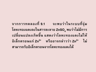 จากการทดลองที่ 9.1
จะพบว่ า ในระบบที่ จุ่ ม
โลหะทองแดงลงในสารละลาย ZnSO4 พบว่าไม่มีการ
เปลี่ ย นแปลงเกิ ด ขึ้ น แสดงว่ า โลหะทองแดงไม่ ใ ห้
อิเล็ก ตรอนแก่ Zn2+ หรื ออาจกล่ าวว่ า Zn2+ ไม่
สามารถรับอิเล็กตรอนจากโลหะทองแดงได้

 