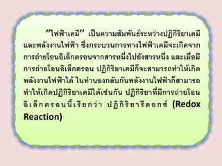 ‘’ไฟฟ้าเคมี’’ เป็นความสัมพันธ์ระหว่างปฏิกิริยาเคมี
และพลังงานไฟฟ้า ซึ่งกระบวนการทางไฟฟ้าเคมีจะเกิดจาก
การถ่ายโอนอิเล็กตรอนจากสารหนึ่งไปยังสารหนึ่ง และเมื่อมี
การถ่ายโอนอิเล็กตรอน ปฏิกิริยาเคมีก็จะสามารถทาให้เกิด
พลังงานไฟฟ้าได้ ในทานองกลับกันพลังงานไฟฟ้าก็สามารถ
ทาให้ เกิ ด ปฏิกิ ริยาเคมี ไ ด้เ ช่ นกั น ปฏิกิ ริยาที่มีก ารถ่า ยโอน
อิ เ ล็ ก ต ร อ น นี้ เ รี ย ก ว่ า ป ฏิ กิ ริ ย า รี ด อ ก ซ์ (Redox
Reaction)

 