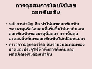 การดุลสมการโดยใช้เลข
ออกซิเดชัน
• หลักการสาคัญ คือ ทาให้เลขออกซิเดชัน
ของธาตุหรือไอออนที่เพิ่มขึ้นให้เท่ากับเลข
ออกซิเดชันของธาตุที่ลดลง จากนั้นดุล
อะตอมอื่นที่เลขออกซิเดชันไม่เปลี่ยนแปลง
• ตรวจความถูกต้องโดย นับจานวนอะตอมของ
ธาตุและประจุไฟฟ้าทั้งสารตั้งต้นและ
ผลิตภัณฑ์จะต้องเท่ากัน

 