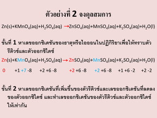 ตัวอย่างที่ 2 จงดุลสมการ
Zn(s)+KMnO4(aq)+H2SO4(aq)

ZnSO4(aq)+MnSO4(aq)+K2SO4(aq)+H2O(l)

ขั้นที่ 1 หาเลขออกซิเดชันของธาตุหรือไอออนในปฏิกิริยาเพื่อให้ทราบตัว
รีดิวซ์และตัวออกซิไดซ์
Zn(s)+KMnO4(aq)+H2SO4(aq)

ZnSO4(aq)+MnSO4(aq)+K2SO4(aq)+H2O(l)

0

+2 +6 -8

+1 +7 -8

+2 +6 -8

+2 +6 -8

+1 +6 -2

+2 -2

ขั้นที่ 2 หาเลขออกซิเดชันที่เพิ่มขึ้นของตัวรีดิวซ์และเลขออกซิเดชันที่ลดลง
ของตัวออกซิไดซ์ และทาเลขออกซิเดชันของตัวรีดิวซ์และตัวออกซิไดซ์
ให้เท่ากัน

 