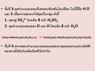 • ขั้นที่ 3 ดุลจานวนอะตอมที่เลขออกซิเดชันไม่เปลี่ยน ในที่นี้คือ H O
และ S เพื่อความสะดวกให้ดุลเป็นกลุ่ม ดังนี้
1. ดุลหมู่ SO42- โดยเติม 8 หน้า H2SO4
2. ดุลจานวนอะตอมของ O และ H โดยเติม 8 หน้า H2O
5Zn(s)+2KMnO4(aq)+8H2SO4(aq)

5ZnSO4(aq)+2MnSO4(aq)+K2SO4(aq)+8H2O(l)

• ขั้นที่ 4 ตรวจสอบจานวนอะตอมของแต่ละธาตุและผลรวมประจุไฟฟ้า
ของสารตั้งต้นกับผลิตภัณฑ์ให้เท่ากัน

 