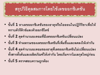 สรุปวิธีดุลสมการโดยใช้เลขออกซิเดชัน
• ขั้นที่ 1 หาเลขออกซิเดชันของธาตุหรือไอออนในปฏิกิริยาเพื่อให้
ทราบตัวรีดิวซ์และตัวออกซิไดซ์
• ขั้นที่ 2 ดุลจานวนอะตอมที่มีเลขออกซิเดชันเปลี่ยนแปลง
• ขั้นที่ 3 ทาผลรวมของเลขออกซิเดชันที่เพิ่มขึ้นและลดลงให้เท่ากัน
• ขั้นที่ 4 ดุลจานวนอะตอมของธาตุที่เลขออกซิเดชันไม่เปลี่ยนแปลง
ทั้งสารตั้งต้นและผลิตภัณฑ์ให้เท่ากัน โดยเริ่มจากโมเลกุลใหญ่ก่อน
• ขั้นที่ 5 ตรวจสอบความถูกต้อง

 