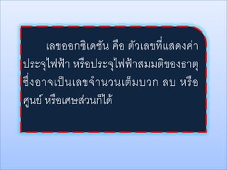 เลขออกซิเดชัน คือ ตัวเลขที่แสดงค่า
ประจุไฟฟ้า หรือประจุไฟฟ้าสมมติของธาตุ
ซึ่ ง อาจเป็ น เลขจ านวนเต็ ม บวก ลบ หรื อ
ศูนย์ หรือเศษส่วนก็ได้

 