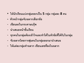 •
-

ให้นักเรียนแบ่งกลุ่มออกเป็น 5 กลุ่ม กลุ่มละ 8 คน
หัวหน้ากลุ่มจับฉลากเลือกข้อ
เขียนลงในกระดาษบรุ๊พ
นาเสนอหน้าชั้นเรียน
ทุกคนในกลุ่มต้องเข้าใจและทาได้ในหัวข้อที่ได้รับในกลุ่ม
จับฉลากโดยการสุ่มคนในกลุ่มออกมานาเสนอ
ให้แต่ละกลุ่มทาฉลาก เขียนเลขที่ลงในฉลาก

 