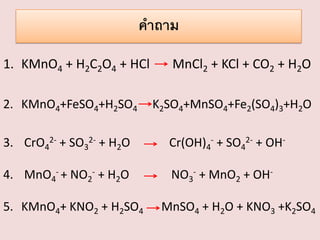 คาถาม
1. KMnO4 + H2C2O4 + HCl
2. KMnO4+FeSO4+H2SO4

MnCl2 + KCl + CO2 + H2O
K2SO4+MnSO4+Fe2(SO4)3+H2O

3. CrO42- + SO32- + H2O

Cr(OH)4- + SO42- + OH-

4. MnO4- + NO2- + H2O

NO3- + MnO2 + OH-

5. KMnO4+ KNO2 + H2SO4

MnSO4 + H2O + KNO3 +K2SO4

 