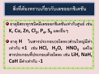 สิ่งที่ต้องทราบเกี่ยวกับเลขออกซิเดชัน
ธาตุอิสระทุกชนิดมีเลขออกซิเดชันเท่ากับศูนย์ เช่น
K, Cu, Zn, Cl2, P4, S8 และอื่นๆ
ธาตุ H ในสารประกอบ(อโลหะ)ส่วนใหญ่มีค่า
เท่ากับ +1 เช่น HCl, H2O, HNO3 แต่ใน
สารประกอบที่ประกอบด้วยโลหะ เช่น LiH, NaH,
CaH มีค่าเท่ากับ -1

 