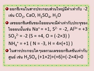 ออกซิเจนในสารประกอบส่วนใหญ่มีค่าเท่ากับ -2
เช่น CO2, CaO, H2SO4, H2O
เลขออกซิเดชันของไอออนจะมีค่าเท่ากับประจุของ
ไอออนนั้นเช่น Na+ = +1, S2- = -2, Al3+ = +3
SO32- = -2 (S = +4, O = (-2×3) )
NH4+ = +1 ( N = -3, H = 4×(+1) )
ในสารประกอบใดๆผลรวมเลขออกซิเดชันเท่ากับ
ศูนย์ เช่น H2SO4 (+1×2)+(+6)+(-2×4)=0

 