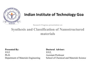 Indian Institute of Technology Goa
Research Progress presentation on
Synthesis and Classification of Nanostructured
materials
Presented By:
XYZ
Ph.D.
Department of Materials Engineering
Doctoral Advisor:
XYZ,
Assistant Professor
School of Chemical and Materials Science
 