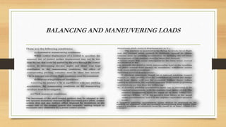 BALANCING AND MANEUVERING LOADS
Maximum pitch contr ol d isp lacemen t a t VA:
The airplane is assumed to be flying in steady level flight
and the cockpit pitch control is suddenly moved to obtain
extreme nose up pitching acceleration. In defining the tail load,
the response of the airplane must be taken into account.
Airplane loads that occur subsequent to the time when normal
acceleration at the
c.g. exceeds the positive limit maneuvering load or the resulting
tail plane normal load reaches its maximum, whichever occurs
first, need not be considered.
Specified contr ol d isp lacemen t:
A checked maneuver, based on a rational pitching control
motion vs. time profile, must be established in which the design
limit load factor will not be exceeded. Unless lesser values
cannot be exceeded, the airplane response must result in pitching
accelerations not less than the following:
a) A positive pitching acceleration (nose up) is assumed to be
reached concurrently with the airplane load factor of 1.0. The
positive acceleration must be equal to at least 39n(n-1)/v,
(rad/sec).Where, “n” is the positive load factor at the speed
under consideration; and V is the airplane equivalent speed in
knots.
A negative pitching acceleration (nose down) is assumed to be
reached on currently with the positive maneuvering load factor. This
negative pitching acceleration must be equal to at least -26n(n-1)/v,
(rad/sec).
These are the following conditions;
(a)Symmetric maneuvering conditions:
Where sudden displacement of a control is specified, the
assumed rate of control surface displacement may not be less
than the rate that could be applied by the pilot through the control
system. In determining elevator angles and chord wise load
distribution in the maneuvering conditions, the effect of
corresponding pitching velocities must be taken into account.
The in-trim and out-of-trim flight conditions must be considered.
(b)Maneuvering balanced conditions:
Assuming the airplane to be in equilibrium with zero pitching
acceleration, the maneuvering conditions on the maneuvering
envelope must be investigated.
(c) Pitch maneuver conditions:
The movement of the pitch control surfaces may be adjusted to take
into account limitations imposed by the maximum pilot effort, control
system stop and any indirect effect imposed by limitations in the
output side of the control system (for example, stalling torque or
maximum rate) obtainable by a power control system.
 