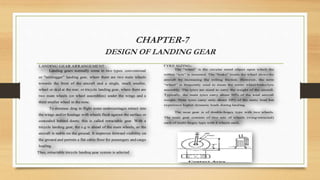 CHAPTER-7
DESIGN OF LANDING GEAR
LANDING GEAR ARRANGEMENT:
Landing gears normally come in two types: conventional
or "taildragger" landing gear, where there are two main wheels
towards the front of the aircraft and a single, much smaller,
wheel or skid at the rear; or tricycle landing gear, where there are
two main wheels (or wheel assemblies) under the wings and a
third smaller wheel in the nose.
To decrease drag in flight some undercarriages retract into
the wings and/or fuselage with wheels flush against the surface or
concealed behind doors; this is called retractable gear. With a
tricycle landing gear, the c.g is ahead of the main wheels, so the
aircraft is stable on the ground. It improves forward visibility on
the ground and permits a flat cabin floor for passengers and cargo
loading.
Thus, retractable tricycle landing gear system is selected
TYRE SIZING:
The “wheel” is the circular metal object upon which the
rubber “tyre” is mounted. The “brake” inside the wheel slows the
aircraft by increasing the rolling friction. However, the term
“wheel” is frequently used to mean the entire wheel/brake/tyre
assembly. The tyres are sized to carry the weight of the aircraft.
Typically, the main tyres carry about 90% of the total aircraft
weight. Nose tyres carry only about 10% of the static load but
experience higher dynamic loads during landing.
The nose gear is of double‐bogey type with two wheels.
The main gear consists of two sets of wheels (wing‐retracted)
each of multi‐bogey type with 4 wheels each.
 