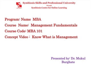 Program: Name MBA
Course Name: Management Fundamentals
Course Code: MBA 101
Concept Video : Know What is Management
Presented by: Dr. Mukul
Burghate
 