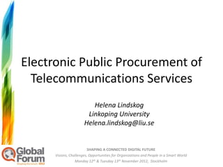 Electronic Public Procurement of
  Telecommunications Services
                          Helena Lindskog
                        Linkoping University
                       Helena.lindskog@liu.se


                          SHAPING A CONNECTED DIGITAL FUTURE
      Visions, Challenges, Opportunities for Organizations and People in a Smart World
                  Monday 12th & Tuesday 13th November 2012, Stockholm
 