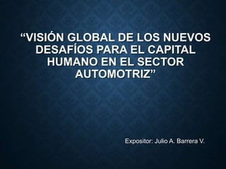 “VISIÓN GLOBAL DE LOS NUEVOS
DESAFÍOS PARA EL CAPITAL
HUMANO EN EL SECTOR
AUTOMOTRIZ”
Expositor: Julio A. Barrera V.
 