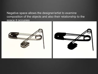 Negative space allows the designer/artist to examine
composition of the objects and also their relationship to the
space it occupies
 