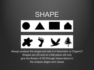 SHAPE
Always analyze the shape and ask is it Geometric or Organic?
Shapes are 2D and on a flat plane will only
give the illusion of 3D through observations in
the shapes edges and values
 