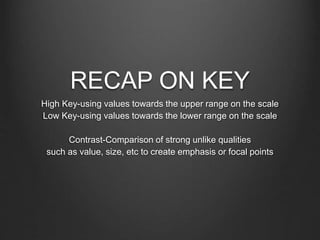 RECAP ON KEY
High Key-using values towards the upper range on the scale
Low Key-using values towards the lower range on the scale
Contrast-Comparison of strong unlike qualities
such as value, size, etc to create emphasis or focal points
 