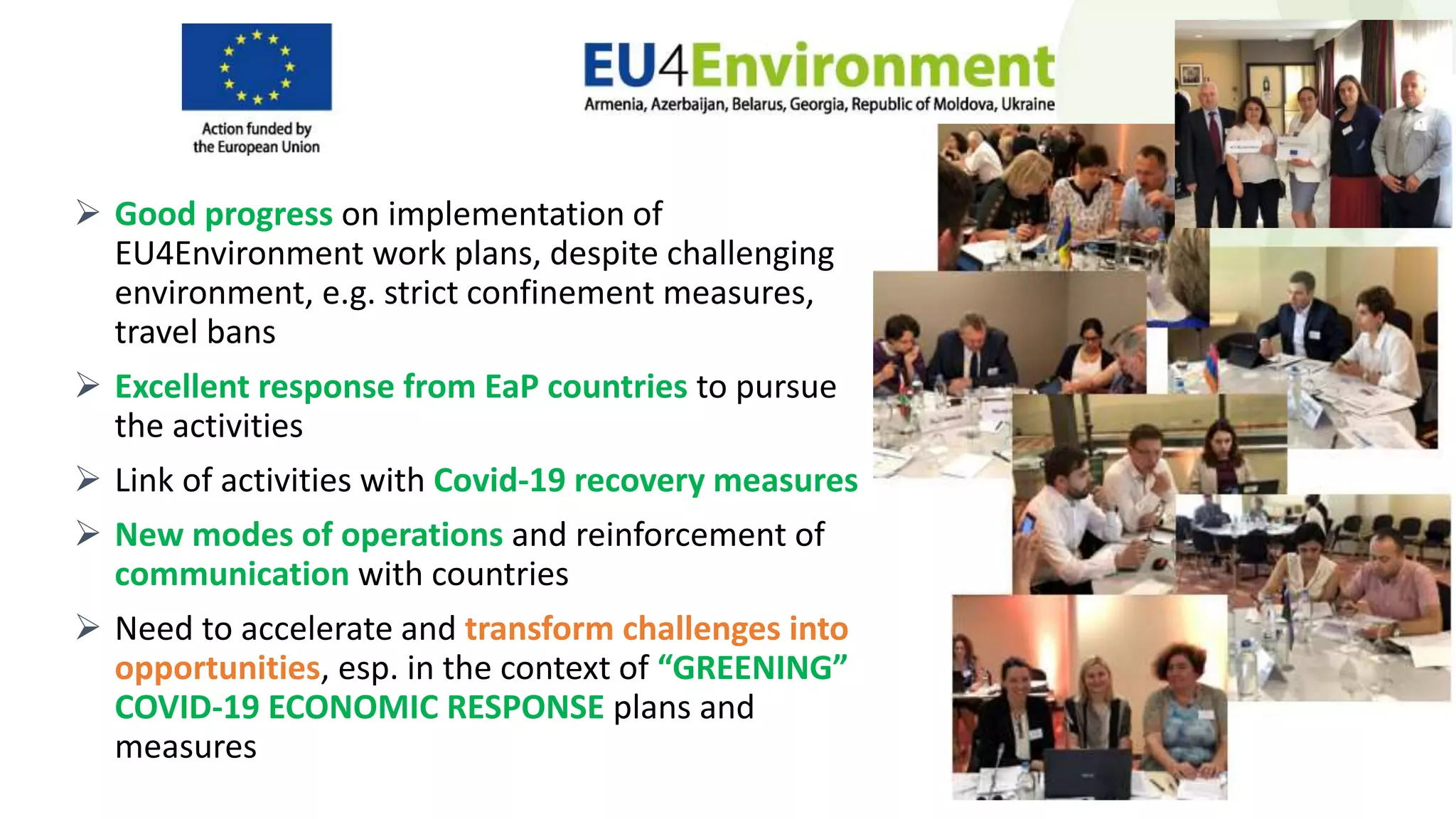  Good progress on implementation of
EU4Environment work plans, despite challenging
environment, e.g. strict confinement measures,
travel bans
 Excellent response from EaP countries to pursue
the activities
 Link of activities with Covid-19 recovery measures
 New modes of operations and reinforcement of
communication with countries
 Need to accelerate and transform challenges into
opportunities, esp. in the context of “GREENING”
COVID-19 ECONOMIC RESPONSE plans and
measures
 