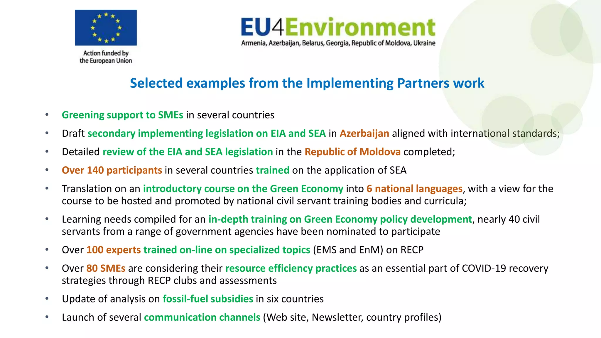 • Greening support to SMEs in several countries
• Draft secondary implementing legislation on EIA and SEA in Azerbaijan aligned with international standards;
• Detailed review of the EIA and SEA legislation in the Republic of Moldova completed;
• Over 140 participants in several countries trained on the application of SEA
• Translation on an introductory course on the Green Economy into 6 national languages, with a view for the
course to be hosted and promoted by national civil servant training bodies and curricula;
• Learning needs compiled for an in-depth training on Green Economy policy development, nearly 40 civil
servants from a range of government agencies have been nominated to participate
• Over 100 experts trained on-line on specialized topics (EMS and EnM) on RECP
• Over 80 SMEs are considering their resource efficiency practices as an essential part of COVID-19 recovery
strategies through RECP clubs and assessments
• Update of analysis on fossil-fuel subsidies in six countries
• Launch of several communication channels (Web site, Newsletter, country profiles)
Selected examples from the Implementing Partners work
 