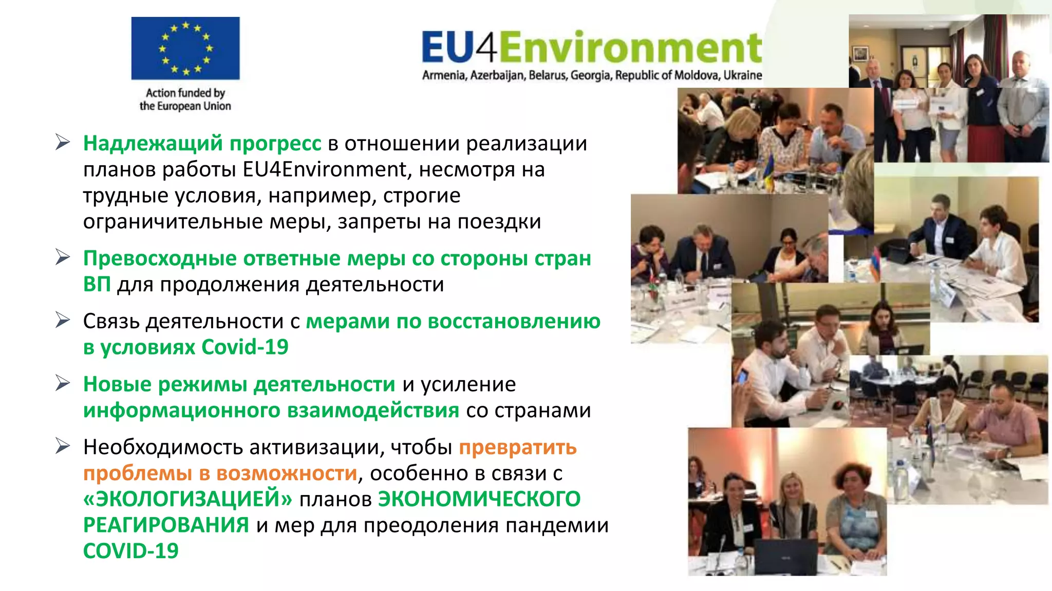  Надлежащий прогресс в отношении реализации
планов работы EU4Environment, несмотря на
трудные условия, например, строгие
ограничительные меры, запреты на поездки
 Превосходные ответные меры со стороны стран
ВП для продолжения деятельности
 Связь деятельности с мерами по восстановлению
в условиях Covid-19
 Новые режимы деятельности и усиление
информационного взаимодействия со странами
 Необходимость активизации, чтобы превратить
проблемы в возможности, особенно в связи с
«ЭКОЛОГИЗАЦИЕЙ» планов ЭКОНОМИЧЕСКОГО
РЕАГИРОВАНИЯ и мер для преодоления пандемии
COVID-19
 