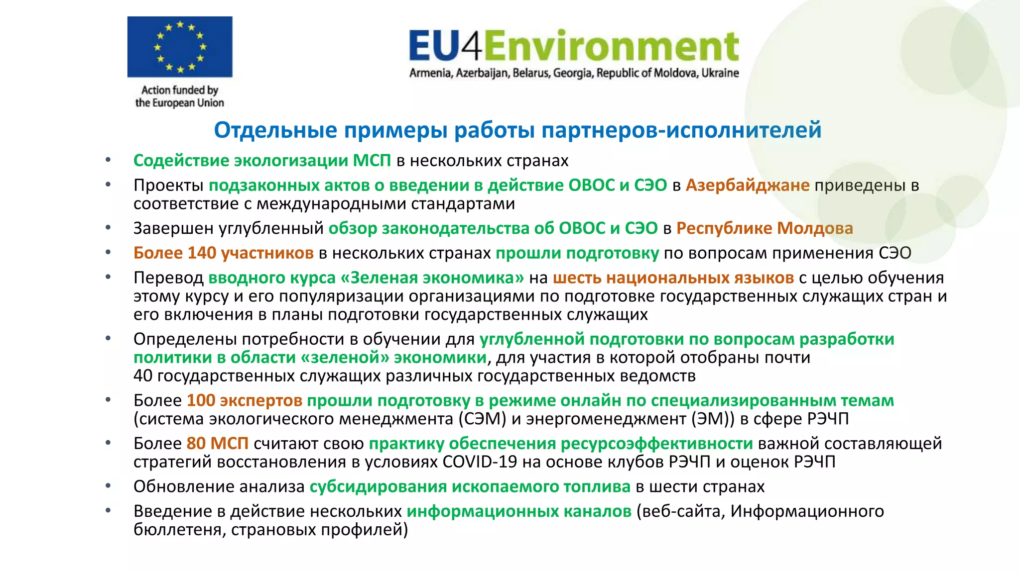 Отдельные примеры работы партнеров-исполнителей
• Содействие экологизации МСП в нескольких странах
• Проекты подзаконных актов о введении в действие ОВОС и СЭО в Азербайджане приведены в
соответствие с международными стандартами
• Завершен углубленный обзор законодательства об ОВОС и СЭО в Республике Молдова
• Более 140 участников в нескольких странах прошли подготовку по вопросам применения СЭО
• Перевод вводного курса «Зеленая экономика» на шесть национальных языков с целью обучения
этому курсу и его популяризации организациями по подготовке государственных служащих стран и
его включения в планы подготовки государственных служащих
• Определены потребности в обучении для углубленной подготовки по вопросам разработки
политики в области «зеленой» экономики, для участия в которой отобраны почти
40 государственных служащих различных государственных ведомств
• Более 100 экспертов прошли подготовку в режиме онлайн по специализированным темам
(система экологического менеджмента (СЭМ) и энергоменеджмент (ЭМ)) в сфере РЭЧП
• Более 80 МСП считают свою практику обеспечения ресурсоэффективности важной составляющей
стратегий восстановления в условиях COVID-19 на основе клубов РЭЧП и оценок РЭЧП
• Обновление анализа субсидирования ископаемого топлива в шести странах
• Введение в действие нескольких информационных каналов (веб-сайта, Информационного
бюллетеня, страновых профилей)
 