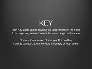 KEY
High Key-using values towards the upper range on the scale
Low Key-using values towards the lower range on the scale
Contrast-Comparison of strong unlike qualities
such as value, size, etc to create emphasis or focal points
 