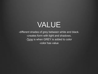 VALUE
-different shades of grey between white and black.
-creates form with light and shadows.
-Tone is when GREY is added to color
-color has value
 