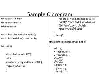 Sample C program
#include <stdlib.h>
#include <time.h>
#define SIZE 5
struct bot { int xpos; int ypos; };
struct bot initialize(struct bot b);
int main()
{
struct bot robots[SIZE];
int x;
srandom((unsigned)time(NULL));
for(x=0;x<SIZE;x++)
{ 7
robots[x] = initialize(robots[x]);
printf("Robot %d: Coordinates:
%d,%dn", x+1,robots[x].
xpos,robots[x].ypos);
}
return(0);
}
struct bot initialize(struct bot b)
{
int x,y;
x = random();
y = random();
x%=20;
y%=20;
b.xpos = x;
b.ypos = y;
return(b); }
 