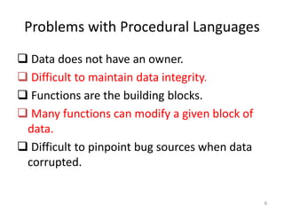 Problems with Procedural Languages
 Data does not have an owner.
 Difficult to maintain data integrity.
 Functions are the building blocks.
 Many functions can modify a given block of
data.
 Difficult to pinpoint bug sources when data
corrupted.
8
 