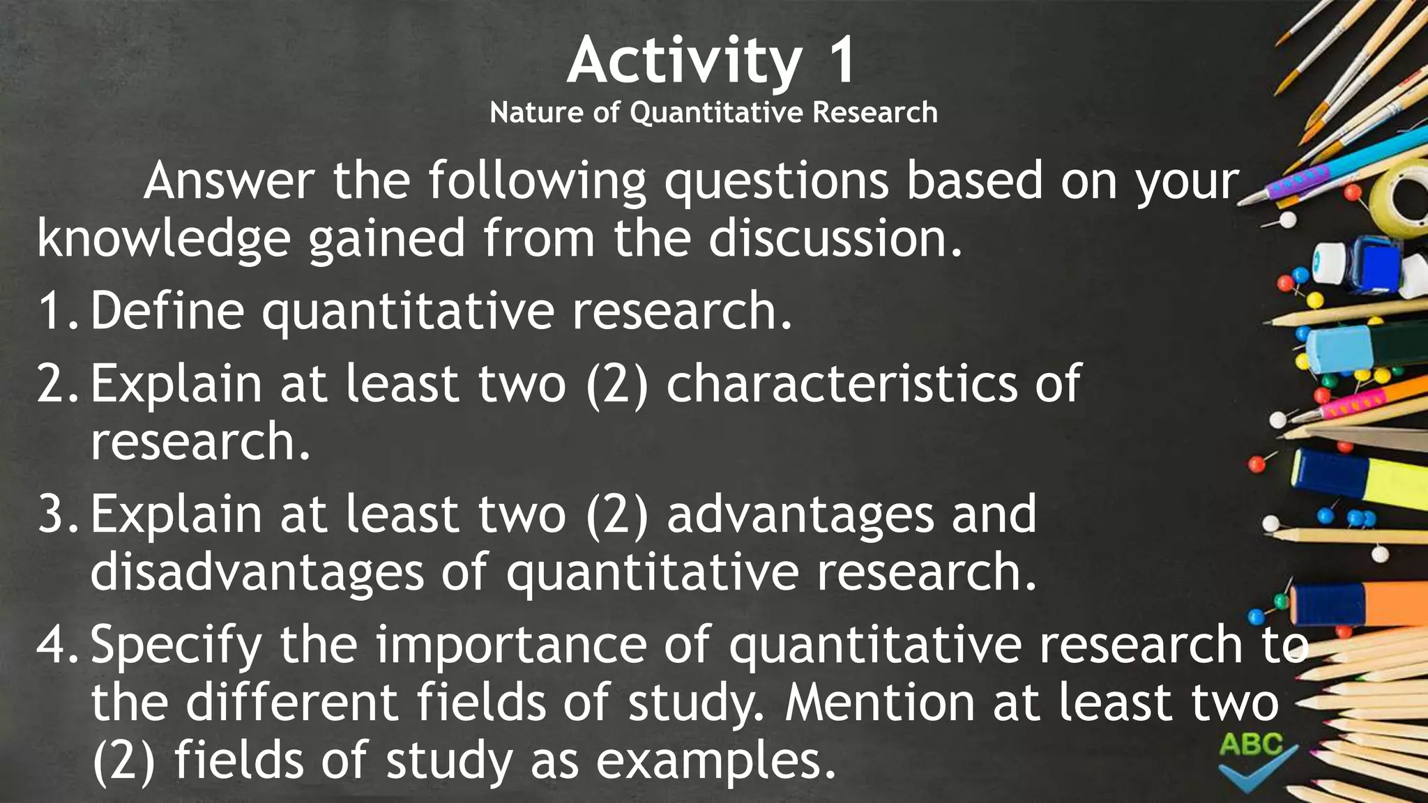 Activity 1
Nature of Quantitative Research
Answer the following questions based on your
knowledge gained from the discussion.
1.Define quantitative research.
2.Explain at least two (2) characteristics of
research.
3.Explain at least two (2) advantages and
disadvantages of quantitative research.
4.Specify the importance of quantitative research to
the different fields of study. Mention at least two
(2) fields of study as examples.
 