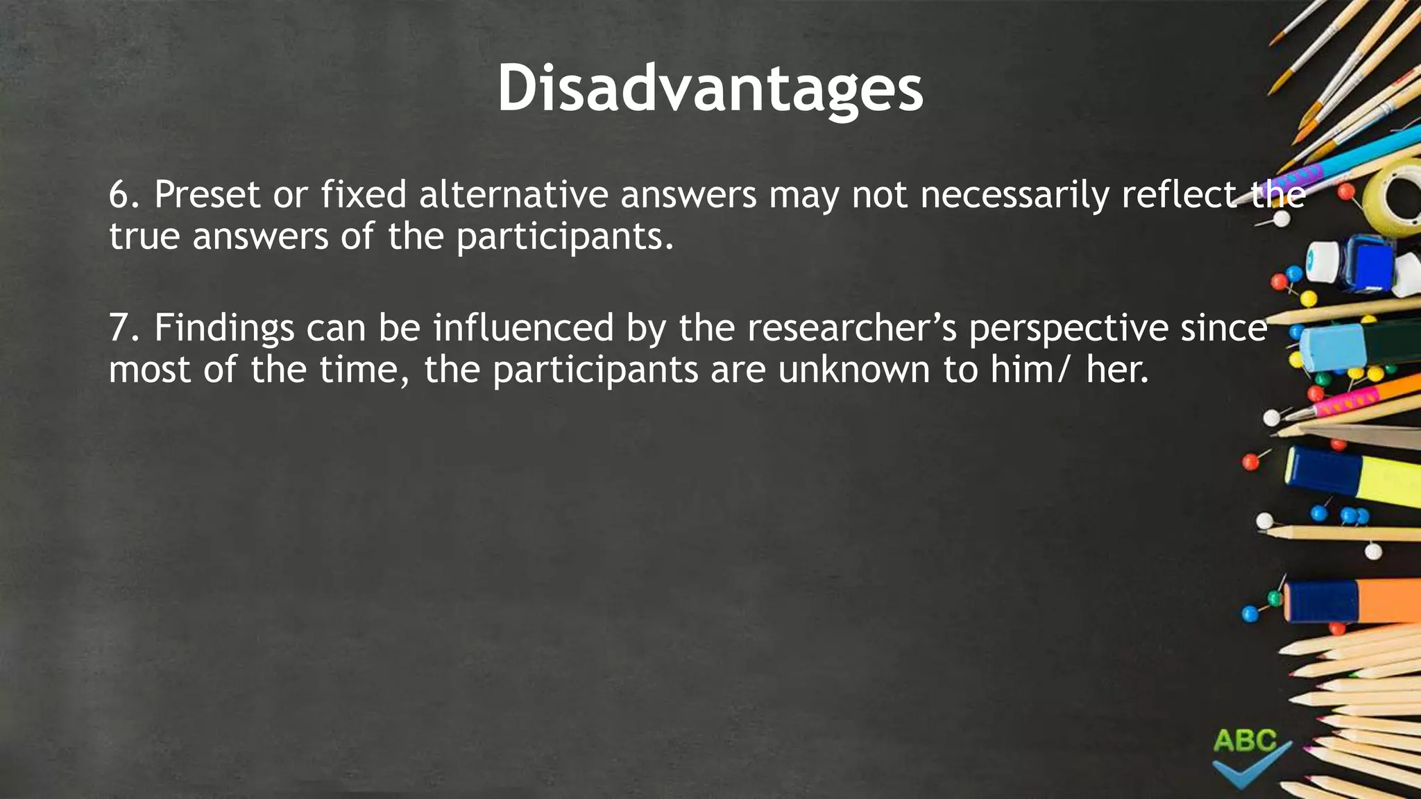 Disadvantages
6. Preset or fixed alternative answers may not necessarily reflect the
true answers of the participants.
7. Findings can be influenced by the researcher’s perspective since
most of the time, the participants are unknown to him/ her.
 