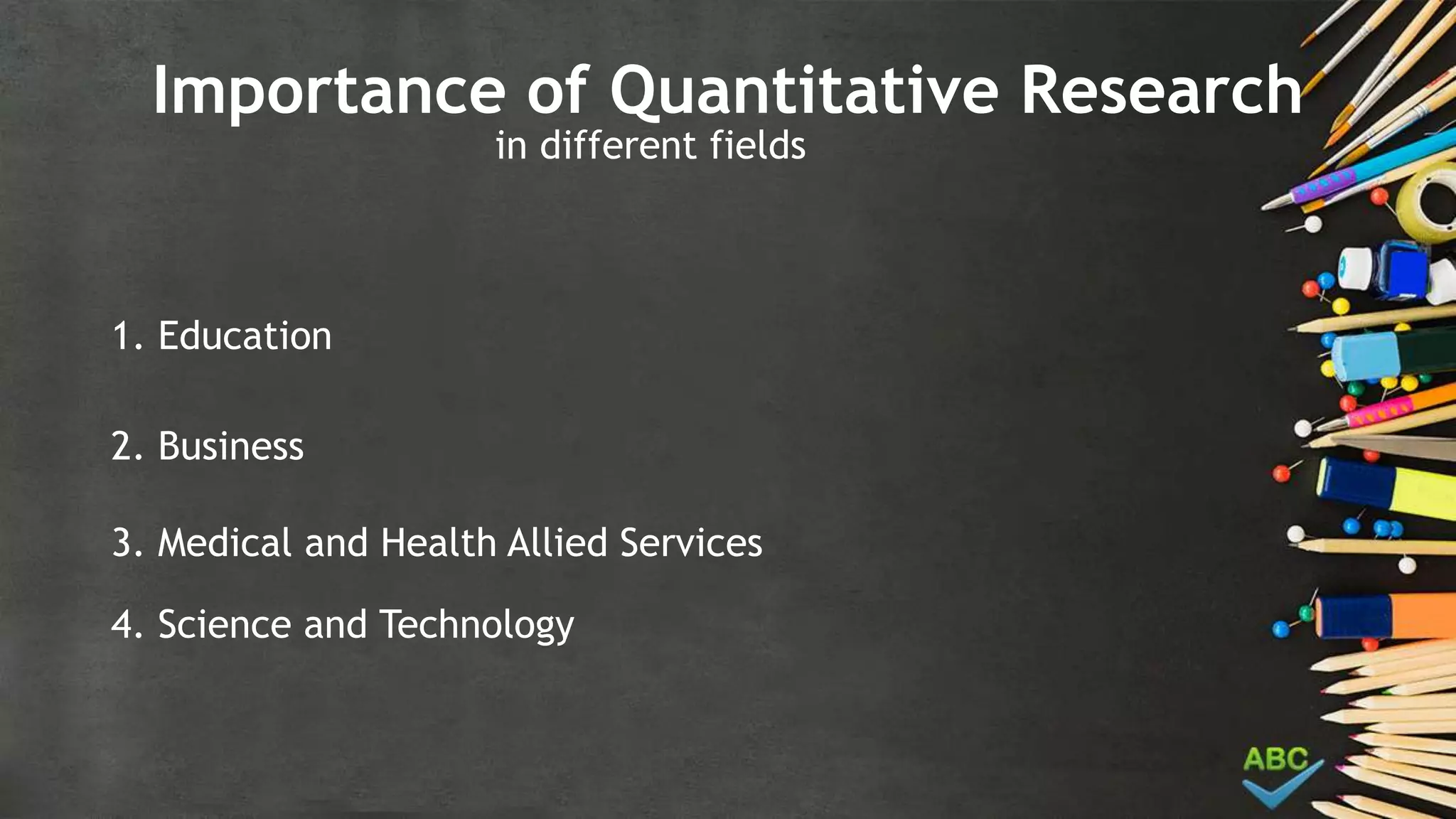 Importance of Quantitative Research
in different fields
1. Education
2. Business
3. Medical and Health Allied Services
4. Science and Technology
 