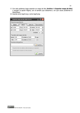 10
13. Con esto podemos luego exportar en mapa de bits (Archivo  Exportar mapa de bits)
    y escoger la opción Página, con el tamaño que deseamos y sin que cause problemas el
    desenfoque.
14. Guarda como logo4.svg y como logo4.png




     PRÁCTICAS INKSCAPE / María José González
 