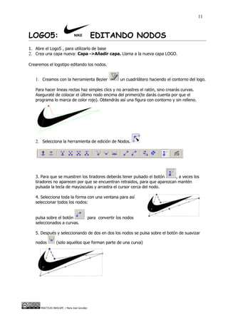 11



LOGO5:                                            EDITANDO NODOS
1. Abre el Logo5 , para utilizarlo de base
2. Crea una capa nueva: Capa ->Añadir capa. Llama a la nueva capa LOGO.

Crearemos el logotipo editando los nodos.


   1. Creamos con la herramienta Bezier                           un cuadrilátero haciendo el contorno del logo.

   Para hacer lineas rectas haz simples clics y no arrastres el ratón, sino crearás curvas.
   Aseguraté de colocar el último nodo encima del primero(te darás cuenta por que el
   programa lo marca de color rojo). Obtendrás así una figura con contorno y sin relleno.




   2. Selecciona la herramienta de edición de Nodos.




   3. Para que se muestren los tiradores deberás tener pulsado el botón     , a veces los
   tiradores no aparecen por que se encuentran retraidos, para que aparezcan mantén
   pulsada la tecla de mayúsculas y arrastra el cursor cerca del nodo.

   4. Selecciona toda la forma con una ventana para así
   seleccionar todos los nodos:


   pulsa sobre el botón                          para convertir los nodos
   seleccionados a curvas.

   5. Después y seleccionando de dos en dos los nodos se pulsa sobre el botón de suavizar

   nodos           (solo aquellos que forman parte de una curva)




      PRÁCTICAS INKSCAPE / María José González
 